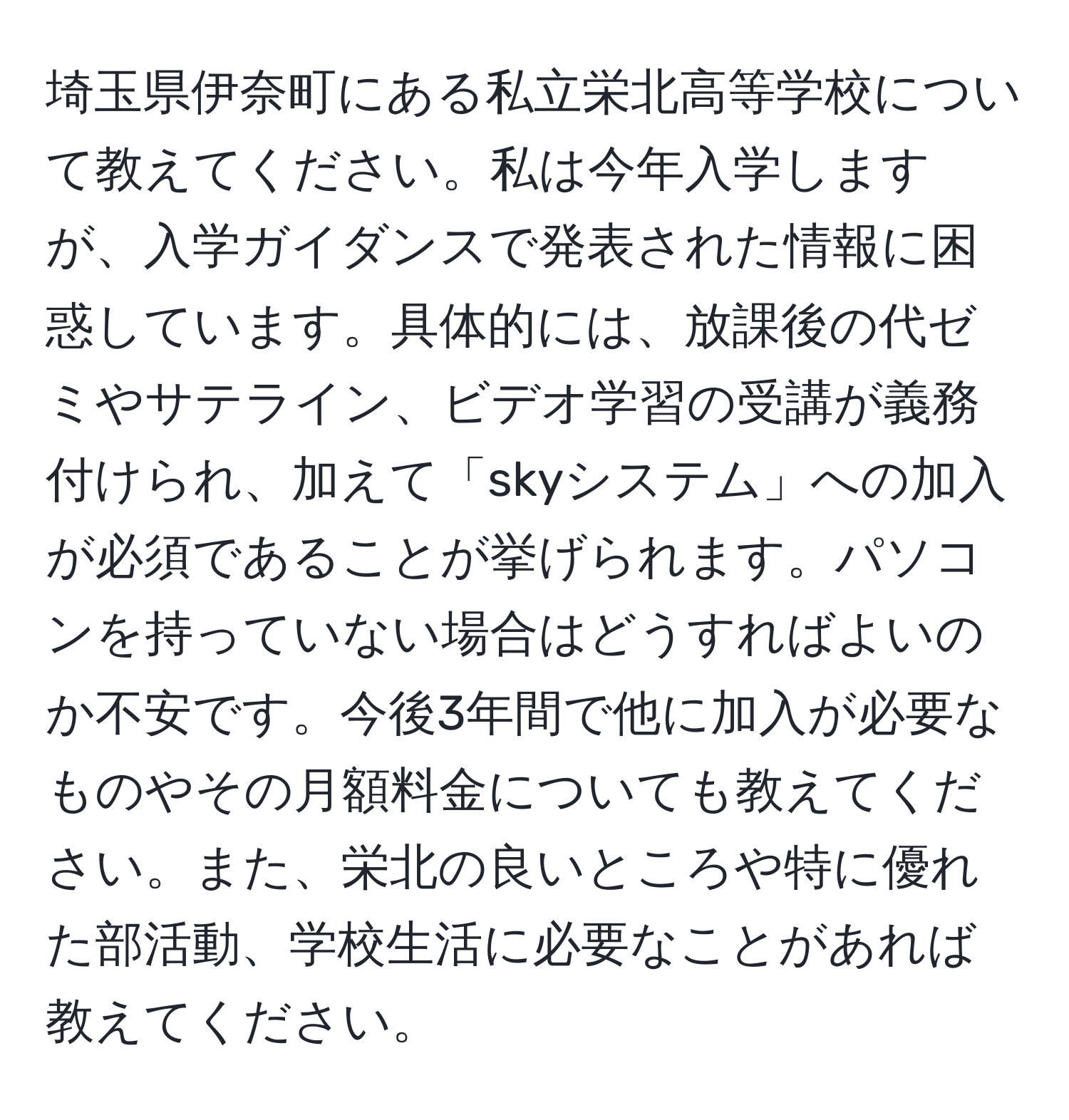 埼玉県伊奈町にある私立栄北高等学校について教えてください。私は今年入学しますが、入学ガイダンスで発表された情報に困惑しています。具体的には、放課後の代ゼミやサテライン、ビデオ学習の受講が義務付けられ、加えて「skyシステム」への加入が必須であることが挙げられます。パソコンを持っていない場合はどうすればよいのか不安です。今後3年間で他に加入が必要なものやその月額料金についても教えてください。また、栄北の良いところや特に優れた部活動、学校生活に必要なことがあれば教えてください。