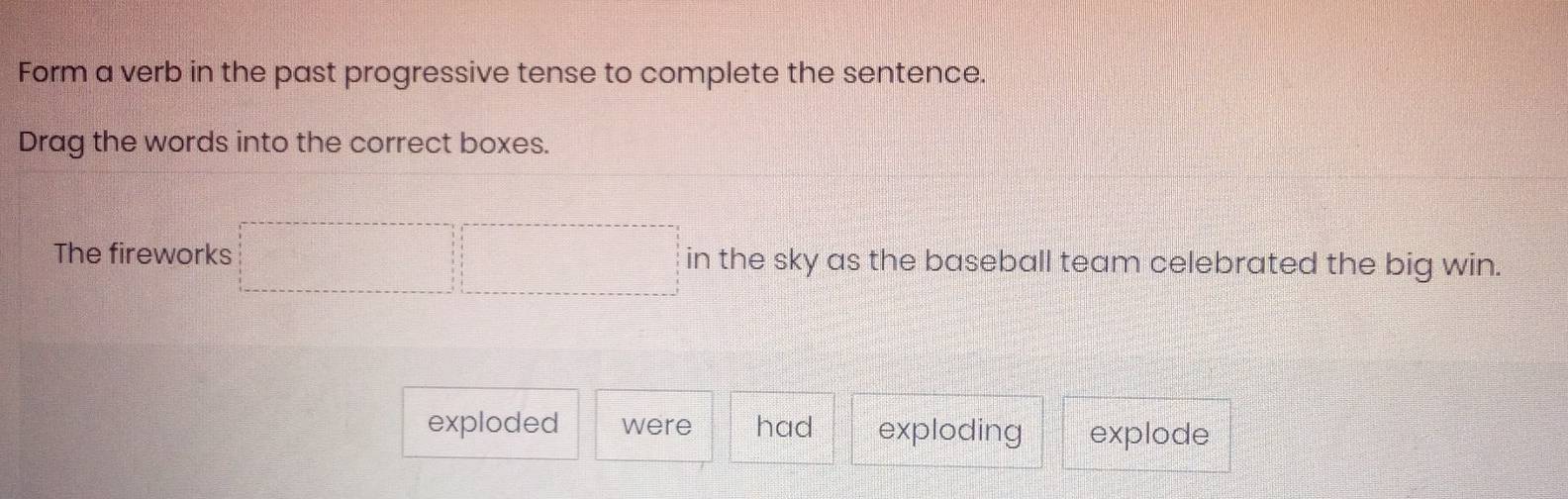 Form a verb in the past progressive tense to complete the sentence. 
Drag the words into the correct boxes. 
The fireworks □ □ in the sky as the baseball team celebrated the big win. 
exploded were had exploding explode