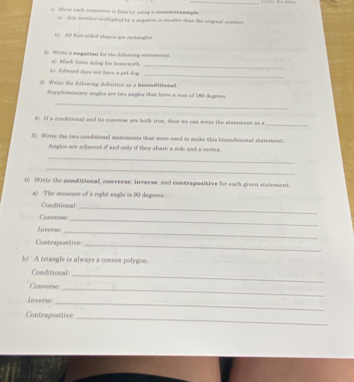 (write the dats) 
1) Show each conjecture is false by using a counterexample. 
a) Any number multiplied by a negative is smaller than the original number. 
b) All four-sided shapes are rectangles. 
2) Write a negation for the following statements. 
a) Mark loves doing his homework. 
_ 
b) Edward does not have a pet dog. 
_ 
3) Write the following definition as a biconditional. 
Supplementary angles are two angles that have a sum of 180 degrees. 
_ 
4) If a conditional and its converse are both true, then we can write the statement as a_ 
5) Write the two conditional statements that were used to make this biconditional statement. 
Angles are adjacent if and only if they share a side and a vertex. 
_ 
_ 
6) Write the conditional, converse, inverse, and contrapositive for each given statement. 
a) The measure of a right angle is 90 degrees. 
Conditional_ 
Converse: 
_ 
Inverse; 
_ 
Contrapositive:_ 
b) A triangle is always a convex polygon. 
Conditional: 
_ 
Converse:_ 
Inverse: 
_ 
Contrapositive: 
_
