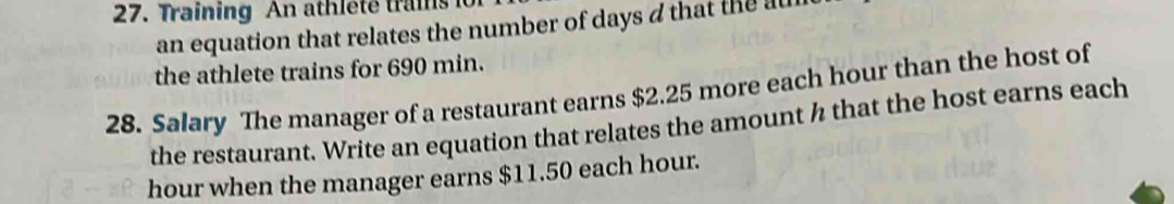 Training An athleté trans 
an equation that relates the number of days d that the au 
the athlete trains for 690 min. 
28. Salary The manager of a restaurant earns $2.25 more each hour than the host of 
the restaurant. Write an equation that relates the amount h that the host earns each
hour when the manager earns $11.50 each hour.