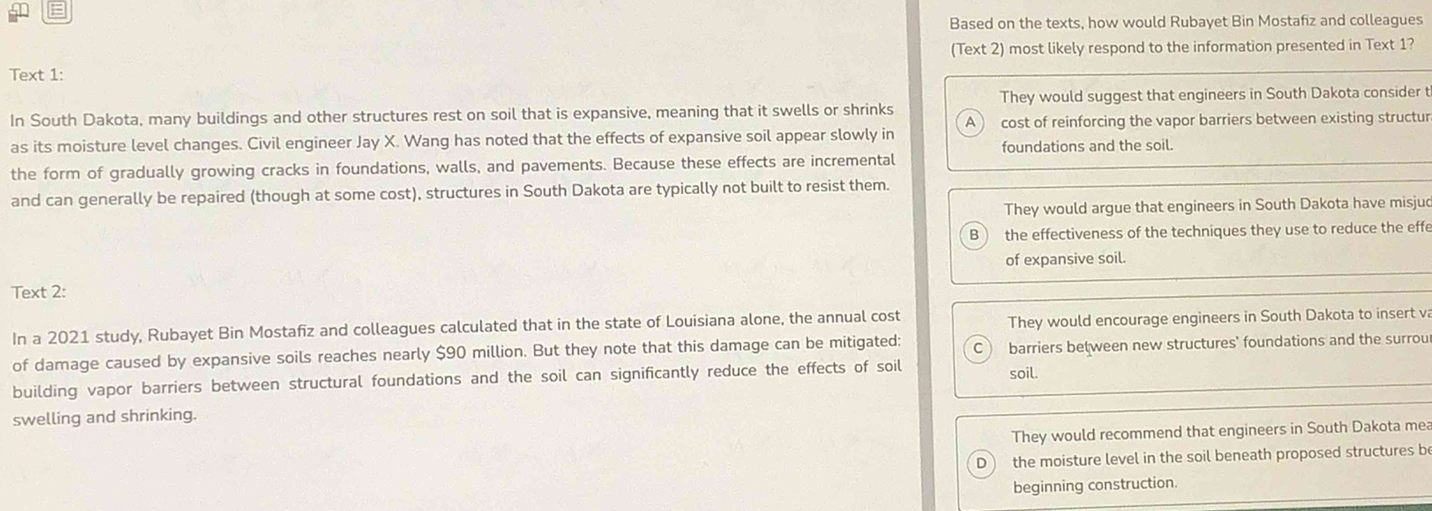 Based on the texts, how would Rubayet Bin Mostafiz and colleagues
(Text 2) most likely respond to the information presented in Text 1?
Text 1:
They would suggest that engineers in South Dakota consider t
In South Dakota, many buildings and other structures rest on soil that is expansive, meaning that it swells or shrinks
a cost of reinforcing the vapor barriers between existing structur
as its moisture level changes. Civil engineer Jay X. Wang has noted that the effects of expansive soil appear slowly in
foundations and the soil.
the form of gradually growing cracks in foundations, walls, and pavements. Because these effects are incremental
and can generally be repaired (though at some cost), structures in South Dakota are typically not built to resist them.
They would argue that engineers in South Dakota have misjud
B the effectiveness of the techniques they use to reduce the effe
of expansive soil.
Text 2:
In a 2021 study, Rubayet Bin Mostafiz and colleagues calculated that in the state of Louisiana alone, the annual cost
They would encourage engineers in South Dakota to insert va
of damage caused by expansive soils reaches nearly $90 million. But they note that this damage can be mitigated:
C barriers between new structures' foundations and the surrou
building vapor barriers between structural foundations and the soil can significantly reduce the effects of soil soil.
swelling and shrinking.
They would recommend that engineers in South Dakota mea
D the moisture level in the soil beneath proposed structures be
beginning construction.