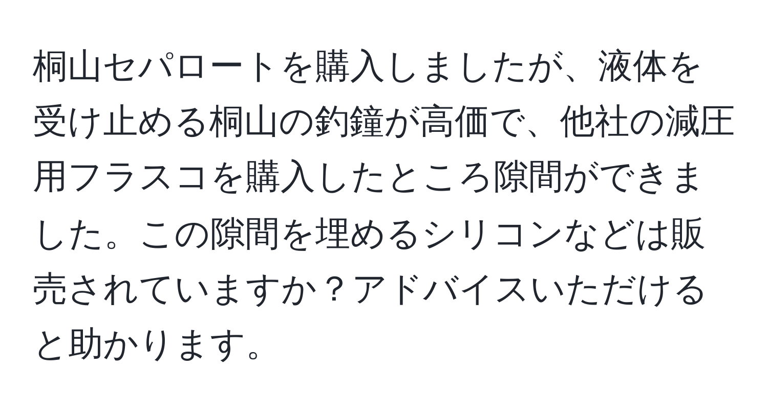 桐山セパロートを購入しましたが、液体を受け止める桐山の釣鐘が高価で、他社の減圧用フラスコを購入したところ隙間ができました。この隙間を埋めるシリコンなどは販売されていますか？アドバイスいただけると助かります。