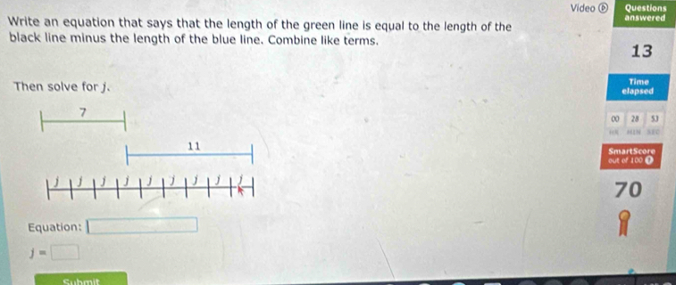 Video ⑥ Questions 
answered 
Write an equation that says that the length of the green line is equal to the length of the 
black line minus the length of the blue line. Combine like terms.
13
Time 
Then solve for j. elapsed 
00 28 53 
HIN SEC 
SmartScore 
out of 100 ⑪
70
Equation:
j=□
Submit