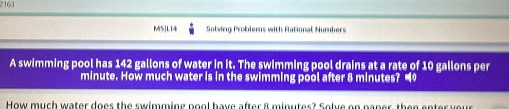 2163 
M5|L14 Solving Problems with Rational Numbers 
A swimming pool has 142 gallons of water in it. The swimming pool drains at a rate of 10 gallons per
minute. How much water is in the swimming pool after 8 minutes? 
How much water does the swimming pool have after 8 minutes? Solve on paner, then enter your