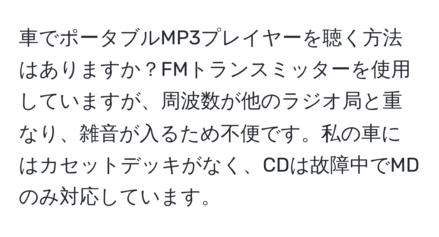 車でポータブルMP3プレイヤーを聴く方法はありますか？FMトランスミッターを使用していますが、周波数が他のラジオ局と重なり、雑音が入るため不便です。私の車にはカセットデッキがなく、CDは故障中でMDのみ対応しています。