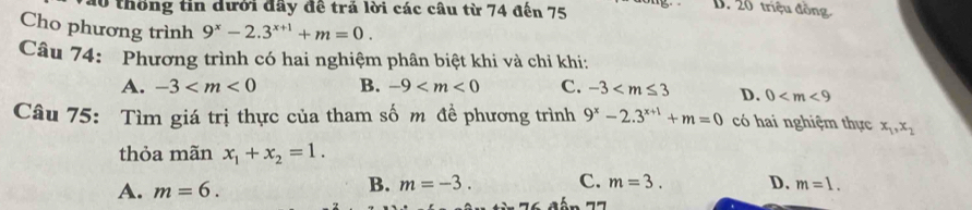 Tào thống tin dưới đây đề trả lời các câu từ 74 đến 75
D. 20 triệu đồng
Cho phương trình 9^x-2.3^(x+1)+m=0. 
Câu 74: Phương trình có hai nghiệm phân biệt khi và chi khi:
A. -3 B. -9 C. -3 D. 0
Câu 75: Tìm giá trị thực của tham số m đề phương trình 9^x-2.3^(x+1)+m=0 có hai nghiệm thực x_1, x_2
thỏa mãn x_1+x_2=1.
A. m=6. B. m=-3. C. m=3. D. m=1.