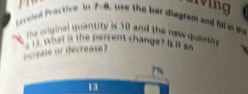 Leveled Practice In , use the bar diagram and hll i t 
a 
The original quantity is 10 and the new quantny 
i s. What is the percent change? Is it an 
increase or decrease?