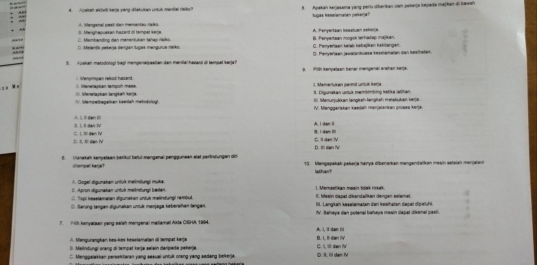 Kanun
Dalam
Akt 8. Apakah kerjasama yang perlu diberikan oleh pekerja kepada majikan di bawah
Akt 4. Apakah aktiviti kerja yang dilakukan untuk menilai risiko?
Ak tugas keselamatan pekerja?
A. Mengenal pasti dan memantau risiko.
Ak
B. Menghapuskan hazard di tempat kerja. A. Penyertaan kesatuan sekerja.
C. Membanding dan menentukan tahap risiko. B. Penyertaan mogok terhadap majikan.
Kanu D. Melantik pekerja dengan tugas mengurus risiko. C. Penyertaan kelab kebajikan kakitangan.
Akta
D. Penyertaan jawatankuasa keselamatan dan kesihatan.
Akta
5. Apakah metodologi bagi mengenalpastian dan menilai hazard di tempat kerja?
9. Pilih kenyataan benar mengenai arahan kerja.
I. Menyimpan rekod hazard.
s a M e II. Menetapkan tempoh masa. I. Memerlukan permit untuk kerja.
III. Menetapkan langkah kerja. II. Digunakan untuk membimbing ketika latihan.
IV. Mempelbagaikan kaedah metodologl. III. Menunjukkan langkah-langkah melakukan kerja.
IV. Menggariskan kaedah menjalankan proses kerja.
A. I, II dan III
B. I, II dan IV A. I dan II
C. I, III dan IV B. I dan III
D. II, III dan IV
C. II dan IV
D. III dan IV
6. Manakah kenyataan berikut betul mengenal penggunaan alat perlindungan diri
ditempat kerja? 10. Mengapakah pekerja hanya dibenarkan mengendalikan mesin setelah menjalani
latihan?
A. Gogel digunakan untuk melindungi muka.
B. Apron digunakan untuk melindungi badan. I. Memastikan mesin tidak rosak.
C. Topi keselamatan digunakan untuk melindungi rambut. II. Mesin dapat dikendalikan dengan selamat.
D. Sarung tangan digunakan untuk menjaga kebersihan tangan. III. Langkah keselamatan dan kesihatan dapat dipatuhi.
IV. Bahaya dan potensi bahaya mesin dapat dikenal pasti.
7. Pilih kenyataan yang salah mengenal matiamat Akta OSHA 1994.
A. I, II dan III
A. Mengurangkan kes-kes keselamatan di tempat kerja B. I, II dan IV
B. Melindungi orang di tempat kerja selain daripada pekerja. C. I, III dan IV
C. Menggalakkan persekitaran yang sesuai untuk orang yang sedang bekerja. D. II, III dan IV