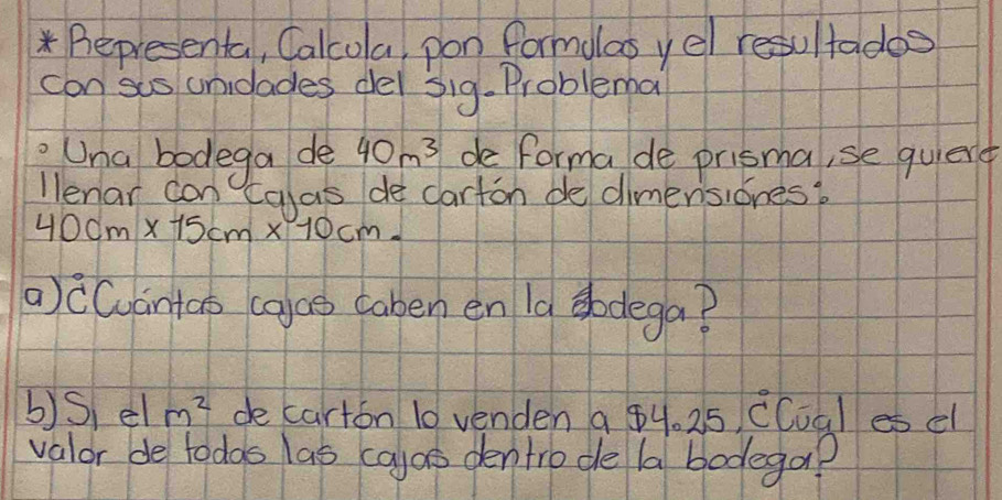 Representa, Calcola, pon formolas yel resultades 
can sis unidades dei sig.Problemba 
Una bodega de 40m^3 de forma de prisma, se quient 
llenar con calas de carton dedimensiones?
40cm* 15cm* 10cm. 
a)cCuántao (aae caben en Ia sodega? 
b)S el m^2 decarton 10 venden a 84. 25 CCoal es el 
valor de todas las ca)as dentrode la bodega?