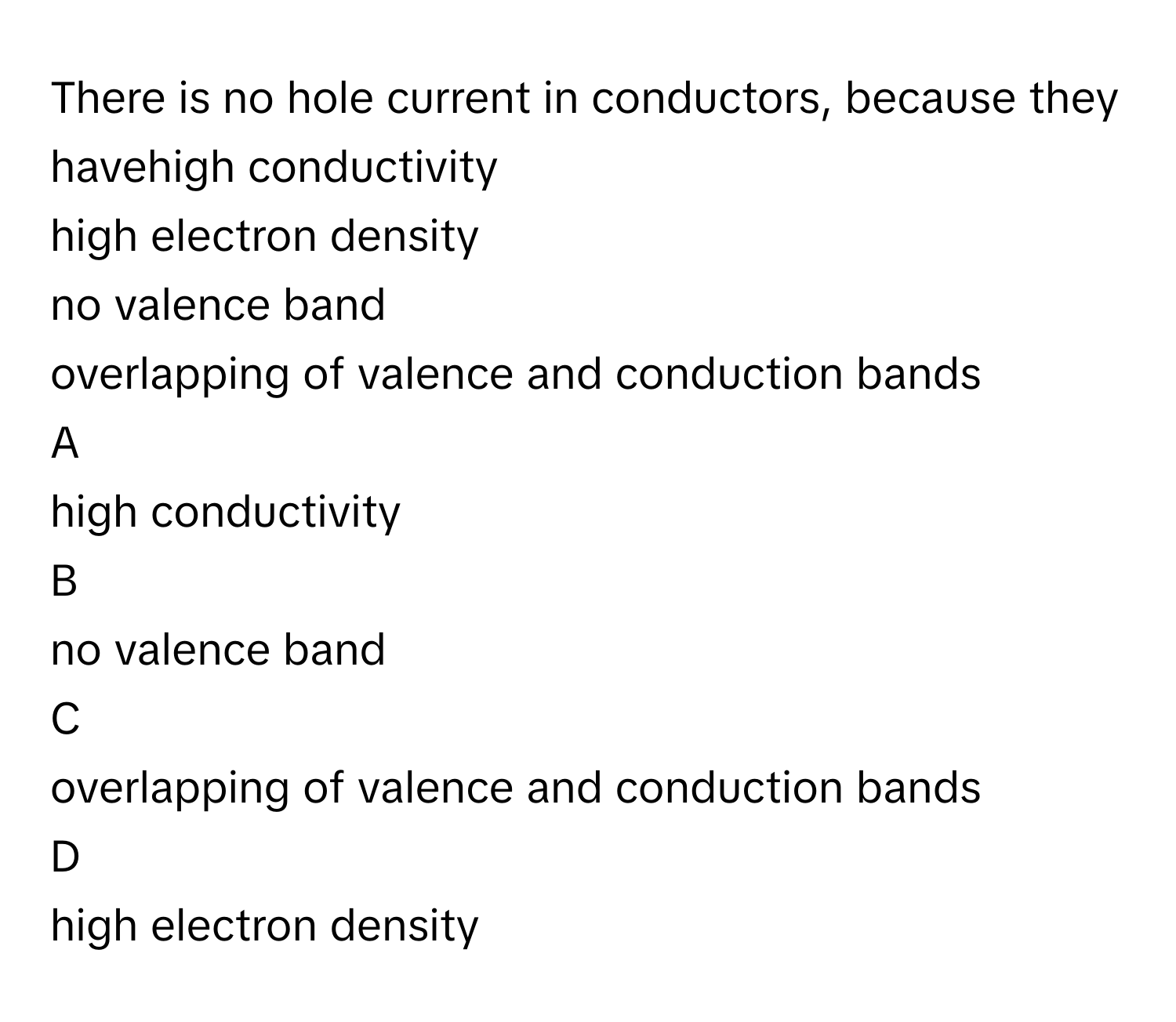 There is no hole current in conductors, because they havehigh conductivity
high electron density
no valence band
overlapping of valence and conduction bands

A  
high conductivity 


B  
no valence band 


C  
overlapping of valence and conduction bands 


D  
high electron density