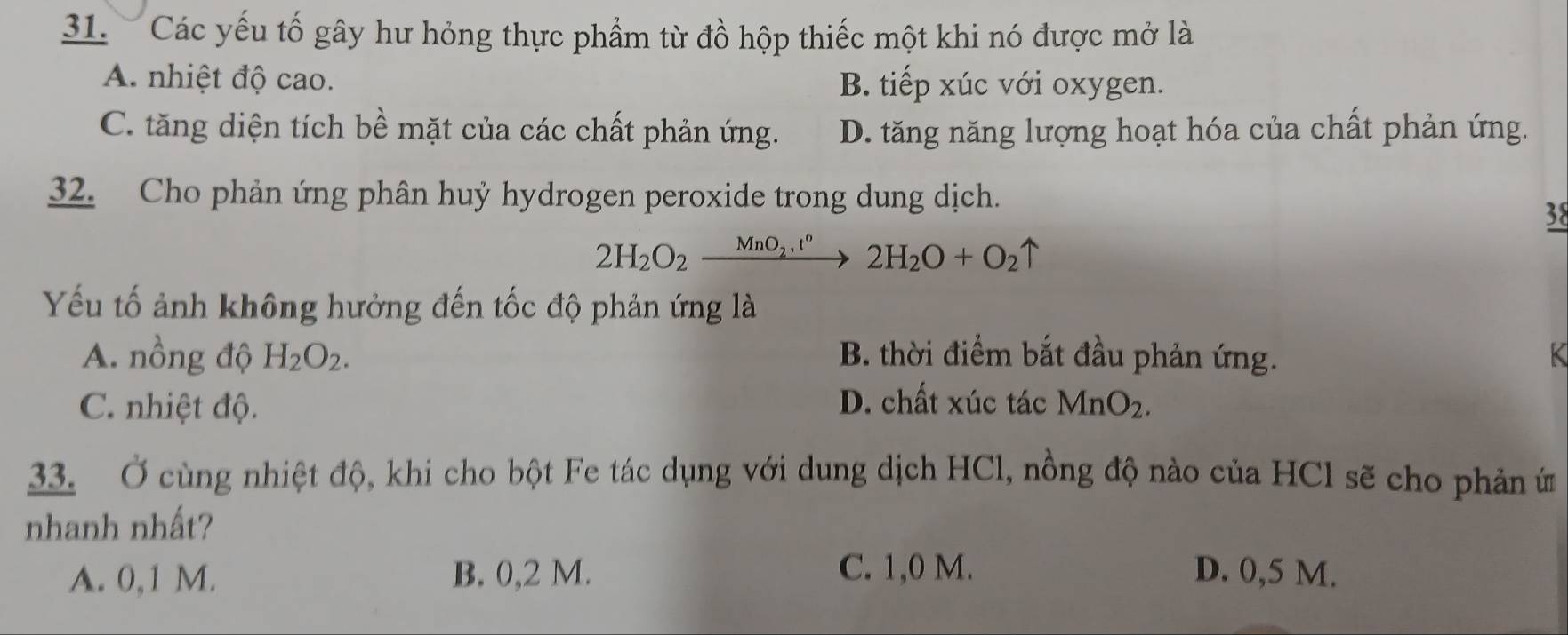 Các yếu tố gây hư hỏng thực phẩm từ đồ hộp thiếc một khi nó được mở là
A. nhiệt độ cao. B. tiếp xúc với oxygen.
C. tăng diện tích bề mặt của các chất phản ứng. D. tăng năng lượng hoạt hóa của chất phản ứng.
32. Cho phản ứng phân huỷ hydrogen peroxide trong dung dịch.
38
2H_2O_2xrightarrow MnO_2,t°2H_2O+O_2uparrow
Yếu tố ảnh không hưởng đến tốc độ phản ứng là
A. nồng độ H_2O_2. B. thời điểm bắt đầu phản ứng. K
C. nhiệt độ. D. chất xúc tác MnO_2. 
33. Ở cùng nhiệt độ, khi cho bột Fe tác dụng với dung dịch HCl, nồng độ nào của HCl sẽ cho phản ứ
nhanh nhất?
C. 1,0 M.
A. 0,1 M. B. 0,2 M. D. 0,5 M.