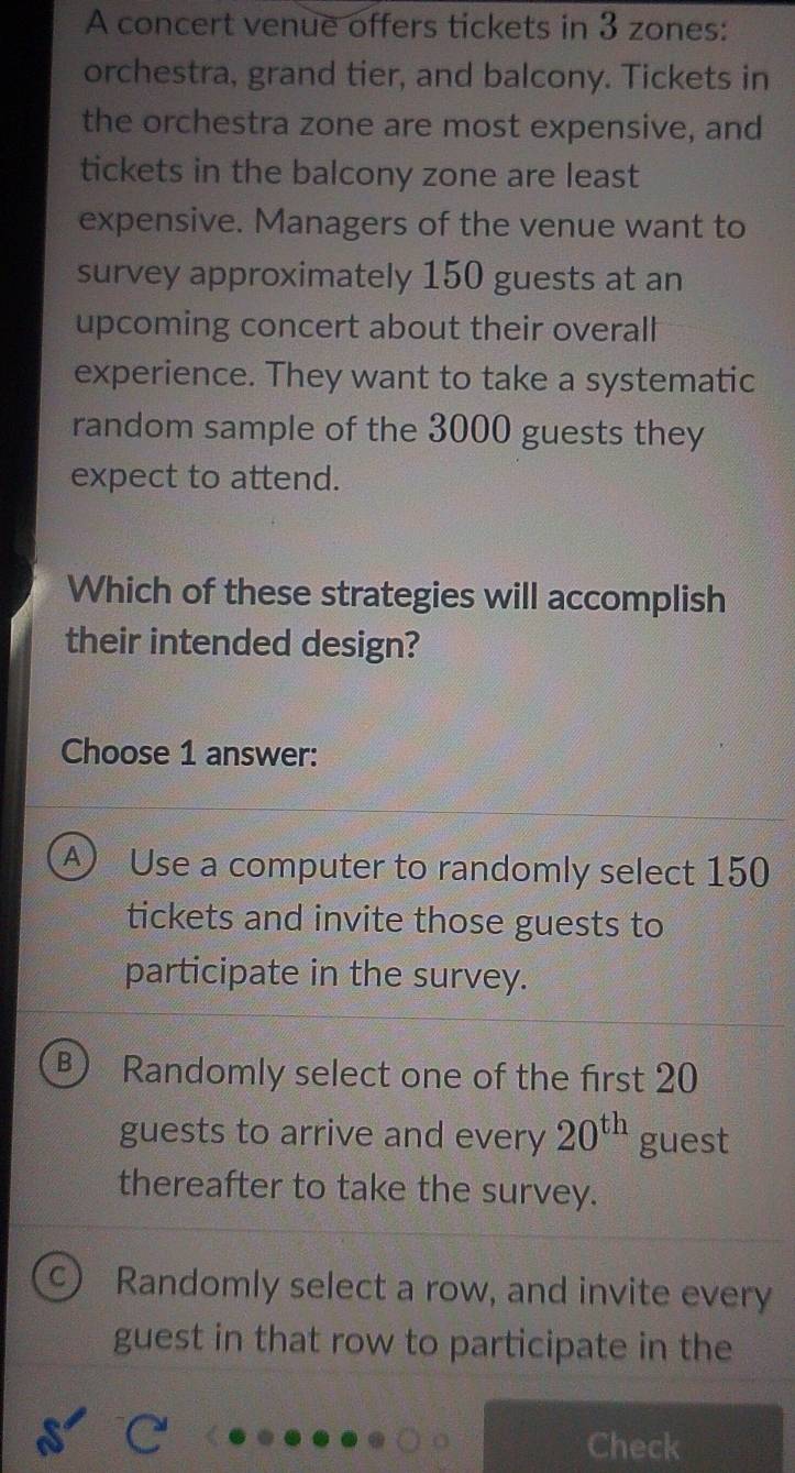 A concert venue offers tickets in 3 zones:
orchestra, grand tier, and balcony. Tickets in
the orchestra zone are most expensive, and
tickets in the balcony zone are least
expensive. Managers of the venue want to
survey approximately 150 guests at an
upcoming concert about their overall
experience. They want to take a systematic
random sample of the 3000 guests they
expect to attend.
Which of these strategies will accomplish
their intended design?
Choose 1 answer:
④ Use a computer to randomly select 150
tickets and invite those guests to
participate in the survey.
B Randomly select one of the first 20
guests to arrive and every 20^(th) guest
thereafter to take the survey.
a Randomly select a row, and invite every
guest in that row to participate in the
Check