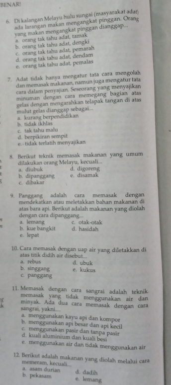 BENAR!
6. Di kalangan Melayu hulu sungai (masyarakat adat)
ada larangan makan mengangkat pinggan. Orang
yang makan mengangkat pinggan dianggap...
a. orang tak tahu adat, tamak
b. orang tak tahu adat, dengki
c. orang tak tahu adat, pemarah
d. orang tak tahu adat, dendam
e. orang tak tahu adat, pemalas
7. Adat tidak hanya mengatur tata cara mengolah
dan memasak makanan, namun juga mengatur tata
cara dalam penyajian. Seseorang yang menyajikan
minuman dengan cara memegang bagian atas
gelas dengan mengarahkan telapak tangan di atas
mulut gelas dianggap sebagai...
a. kurang berpendidikan
b. tidak ikhlas
c. tak tahu malu
d. berpikiran sempit
e.-tidak terlatih menyajikan
8. Berikut teknik memasak makanan yang umum
dilakukan orang Melayu, kecuali...
a. diubuk d. digoreng
b. dipanggang e. disamak
c. dibakar
9. Panggang adalah cara memasak dengan
mendekatkan atau meletakkan bahan makanan di
atas bara api. Berikut adalah makanan yang diolah
dengan cara dipanggang...
a. lemang c. otak-otak
b. kue bangkit d. hasidah
e. lepat
10. Cara memasak dengan uap air yang diletakkan di
atas titik didih air disebut...
a. rebus d. ubuk
b. singgang e. kukus
c. panggang
11. Memasak dengan cara sangrai adalah teknik
memasak yang tidak menggunakan air dan
minyak. Ada dua cara memasak dengan cara
sangrai, yakni....
a. menggunakan kayu api dan kompor
b. menggunakan api besar dan api kecil
c. menggunakan pasir dan tanpa pasir
d. kuali aluminium dan kuali besi
e. menggunakan air dan tidak menggunakan air
12. Berikut adalah makanan yang diolah melalui cara
memeram, kecuai
a. asam durian d. dadih
b. pekasam e. lemang