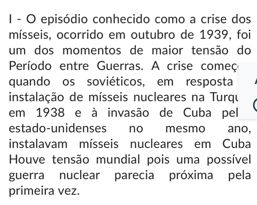 episódio conhecido como a crise dos 
mísseis, ocorrido em outubro de 1939, foi 
um dos momentos de maior tensão do 
Período entre Guerras. A crise começ 
quando os soviéticos, em resposta 
instalação de mísseis nucleares na Turqu 
em 1938 e à invasão de Cuba pel 
estado-unidenses no mesmo ano, 
instalavam mísseis nucleares em Cuba 
Houve tensão mundial pois uma possível 
guerra nuclear parecia próxima pela 
primeira vez.