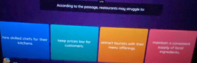 According to the passage, restaurants may struggle to:
hire sklled chefs for their keep prices low for attract tourists with their maintain a consistent
kitchens customers menu offerings supply of local
ingredients.