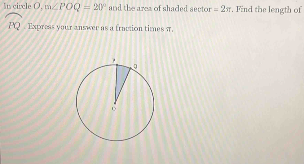 In circle O, m∠ POQ=20° and the area of shaded sector =2π. Find the length of
widehat PQ. Express your answer as a fraction times π.