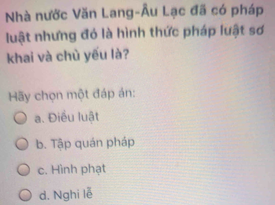 Nhà nước Văn Lang-Âu Lạc đã có pháp
luật nhưng đó là hình thức pháp luật sơ
khai và chù yếu là?
Hãy chọn một đáp án:
a. Điều luật
b. Tập quán pháp
c. Hình phạt
d. Nghi lễ