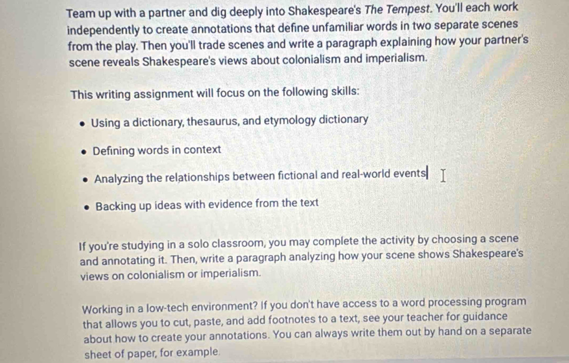 Team up with a partner and dig deeply into Shakespeare's The Tempest. You'll each work 
independently to create annotations that define unfamiliar words in two separate scenes 
from the play. Then you'll trade scenes and write a paragraph explaining how your partner's 
scene reveals Shakespeare's views about colonialism and imperialism. 
This writing assignment will focus on the following skills: 
Using a dictionary, thesaurus, and etymology dictionary 
Defining words in context 
Analyzing the relationships between fictional and real-world events 
Backing up ideas with evidence from the text 
If you're studying in a solo classroom, you may complete the activity by choosing a scene 
and annotating it. Then, write a paragraph analyzing how your scene shows Shakespeare's 
views on colonialism or imperialism. 
Working in a low-tech environment? If you don't have access to a word processing program 
that allows you to cut, paste, and add footnotes to a text, see your teacher for guidance 
about how to create your annotations. You can always write them out by hand on a separate 
sheet of paper, for example.