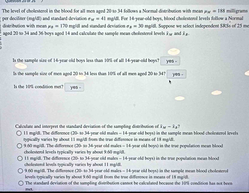 The level of cholesterol in the blood for all men aged 20 to 34 follows a Normal distribution with mean mu _M=188 milligrams
per deciliter (mg/dl) and standard deviation sigma _M=41mg/dl. For 14-year-old boys, blood cholesterol levels follow a Normal
distribution with mean mu _B=170mg/dl and standard deviation sigma _B=30mg/dl. Suppose we select independent SRSs of 25 me
aged 20 to 34 and 36 boys aged 14 and calculate the sample mean cholesterol levels overline x_M and overline x_B. 
Is the sample size of 14 -year old boys less than 10% of all 14 -year-old boys? yes .
Is the sample size of men aged 20 to 34 less than 10% of all men aged 20 to 34? yes .
Is the 10% condition met? yes -
Calculate and interpret the standard deviation of the sampling distribution of overline x_M-overline x_B ?
11 mg/dl. The difference (20 - to 34-year old males - 14 -year old boys) in the sample mean blood cholesterol levels
typically varies by about 11 mg/dl from the true difference in means of 18 mg/dl.
9.60 mg/dl. The difference (20 - to 34-year old males - 14 -year old boys) in the true population mean blood
cholesterol levels typically varies by about 9.60 mg/dl.
11 mg/dl. The difference (20 - to 34-year old males - 14-year old boys) in the true population mean blood
cholesterol levels typically varies by about 11 mg/dl.
9.60 mg/dl. The difference (20 - to 34-year old males - 14 -year old boys) in the sample mean blood cholesterol
levels typically varies by about 9.60 mg/dl from the true difference in means of 18 mg/dl.
The standard deviation of the sampling distribution cannot be calculated because the 10% condition has not been
met.