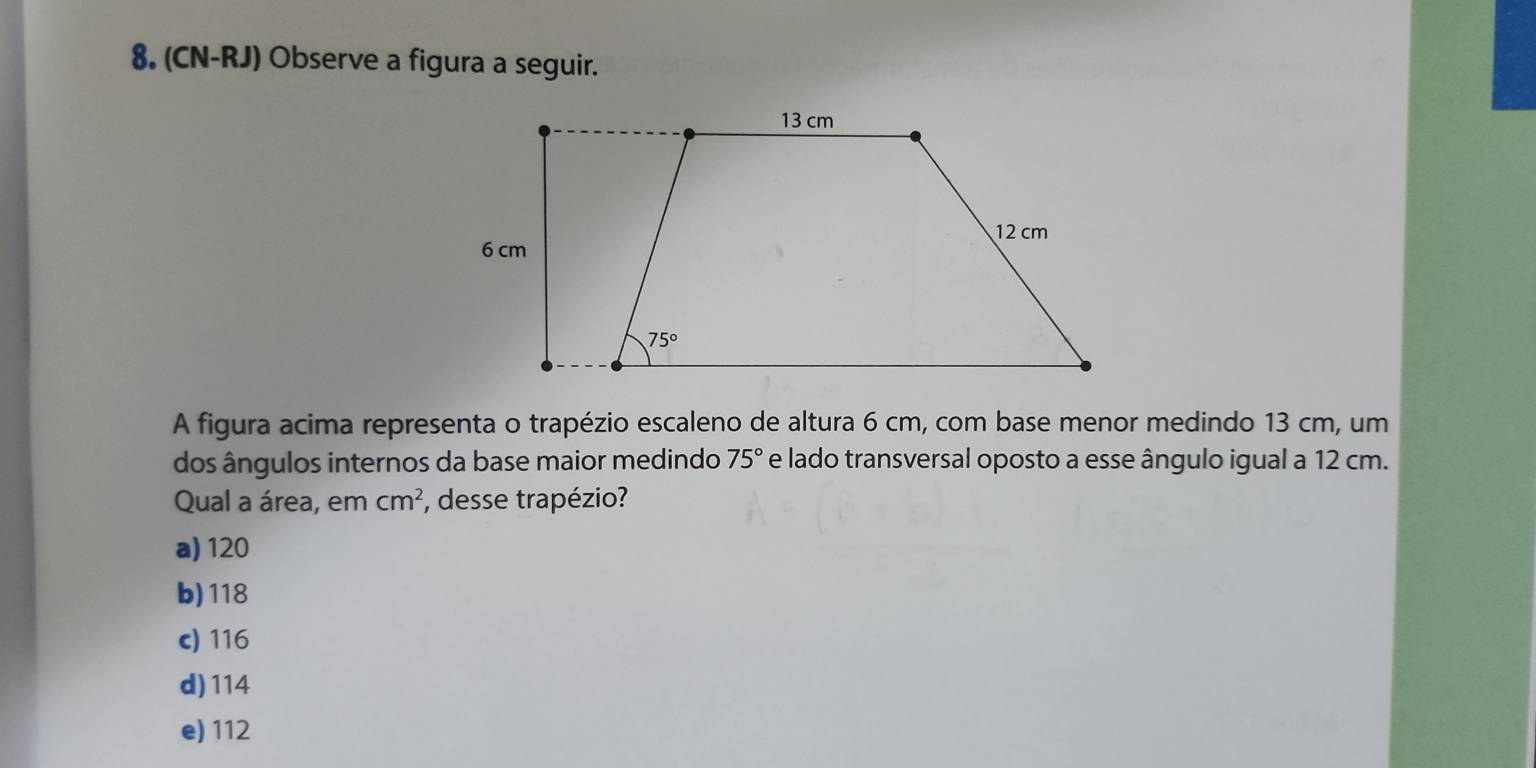 (CN-RJ) Observe a figura a seguir.
A figura acima representa o trapézio escaleno de altura 6 cm, com base menor medindo 13 cm, um
dos ângulos internos da base maior medindo 75° e lado transversal oposto a esse ângulo igual a 12 cm.
Qual a área, em cm^2 , desse trapézio?
a) 120
b)118
c) 116
d) 114
e) 112