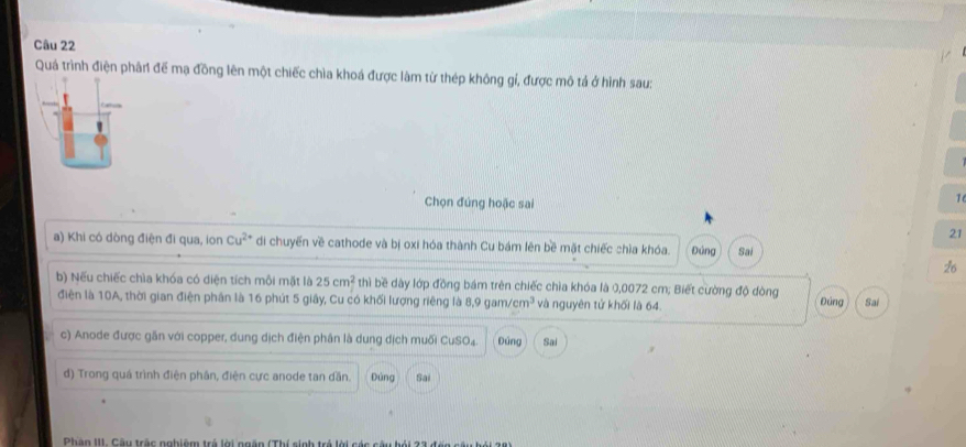 Quá trình điện phân để mạ đồng lên một chiếc chìa khoá được làm từ thép không gỉ, được mô tả ở hình sau: 
Chọn đúng hoặc sai 
1 
21 
a) Khi có dòng điện đi qua, ion Cu^(2+) di chuyển về cathode và bị oxi hóa thành Cu bám lên bề mặt chiếc chìa khóa. Đúng Sai 
26 
b) Nếu chiếc chìa khóa có diện tích môi mặt là 25cm^2 thì bề dày lớp đồng bám trên chiếc chìa khóa là 0,0072 cm; Biết cường độ đòng Đứng Sai 
điện là 10A, thời gian điện phân là 16 phút 5 giây, Cu có khối lượng riêng là 8.9gam/cm^3 và nguyên tử khối là 64. 
c) Anode được găn với copper, dung dịch điện phân là dung dịch muối CuSO4. Đứng Sai 
d) Trong quá trình điện phân, điện cực anode tan dần. Đùng Sai 
Phâo III. Câu trấc nobiêm trẻ lời ngên (Thí sinh trẻ lời các câu