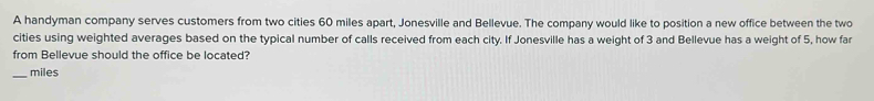 A handyman company serves customers from two cities 60 miles apart, Jonesville and Bellevue. The company would like to position a new office between the two 
cities using weighted averages based on the typical number of calls received from each city. If Jonesville has a weight of 3 and Bellevue has a weight of 5, how far 
from Bellevue should the office be located? 
_ miles