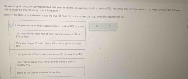 An investment company advertised that last year its clients, on average, made a profit of 8%. Assuming that average refers to the mean, which of the following 
claims must be true based on this information? 
Note: More than one statement could be true. If none of the statements is true, mark the appropriate box. 
×