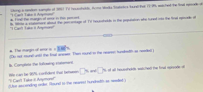 Using a random sample of 3897 TV households, Acme Media Statistics found that 72.9% watched the final episode of 
"I Can't Take it Anymore!" 
a. Find the margin of error in this percent. 
b. Write a statement about the percentage of TV households in the population who tuned into the final episode of 
"I Can't Take it Anymore!" 
a. The margin of error is ± 1.60°% 6 
(Do not round until the final answer. Then round to the nearest hundredth as needed.) 
b. Complete the following statement. 
We can be 95% confident that between □ % and □ % of all households watched the final episode of 
"I Can't Take it Anymore!" 
(Use ascending order. Round to the nearest hundredth as needed.)