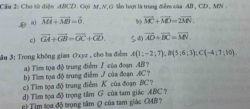 Cho tứ diện ABCD. Gọi M, N,G lần lượt là trung điểm của AB, CD, MN.
a) vector MA+vector MB=vector 0. b) vector MC+vector MD=2vector MN.
c) vector GA+vector GB=vector GC+vector GD. d) vector AD+vector BC=vector MN. 
âu 3: Trong không gian Oxyz , cho ba điểm A(1;-2;7); B(5;6;3); C(-4;7;10). 
a) Tìm tọa độ trung điểm I của đoạn AB?
b) Tìm tọa độ trung điểm J của đoạn AC?
c) Tìm tọa độ trung điểm K của đoạn BC?
d) Tìm tọa độ trọng tâm G của tam giác ABC ?
e) Tìm tọa độ trọng tâm Q của tam giác OAB?