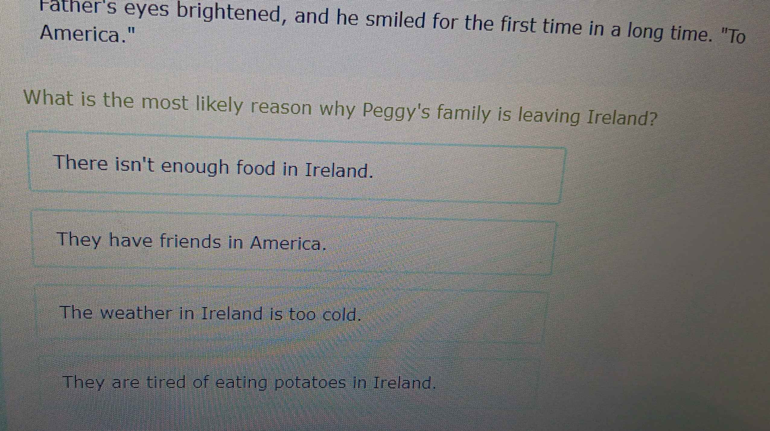 Father's eyes brightened, and he smiled for the first time in a long time. "To
America."
What is the most likely reason why Peggy's family is leaving Ireland?
There isn't enough food in Ireland.
They have friends in America.
The weather in Ireland is too cold.
They are tired of eating potatoes in Ireland.