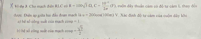 Vi dụ 3: Cho mạch điện RLC có R=100sqrt(3)Omega , C= (10^(-4))/2π  (F) , cuộn dây thuần cảm có độ tự cảm L thay đổi 
được. Điện áp giữa hai đầu đoạn mạch là u=200cos (100π t)V Xác định độ tự cảm của cuộn dây khi 
a) hệ số công suất của mạch cos varphi =1. 
b) hệ số công suất của mạch cos varphi = sqrt(3)/2 