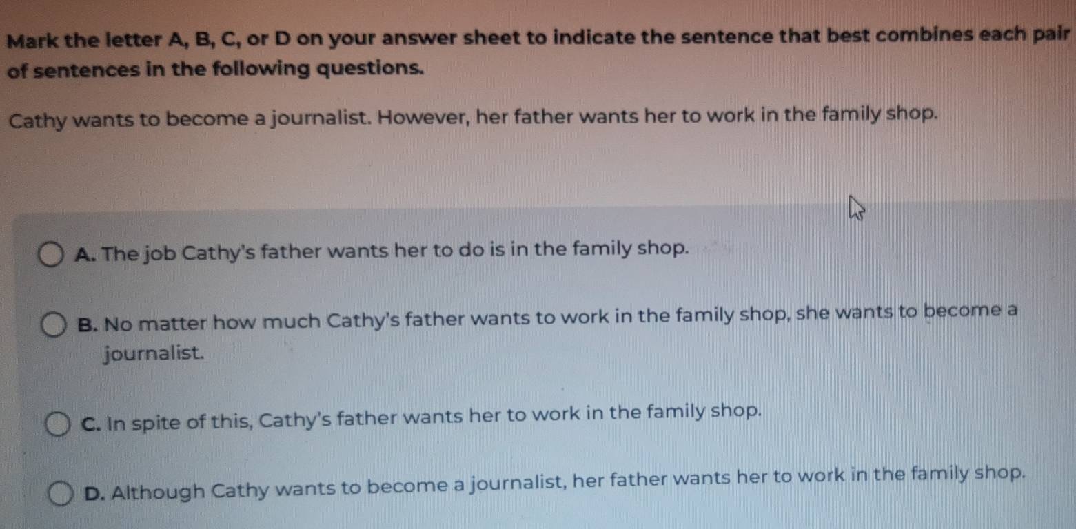 Mark the letter A, B, C, or D on your answer sheet to indicate the sentence that best combines each pair
of sentences in the following questions.
Cathy wants to become a journalist. However, her father wants her to work in the family shop.
A. The job Cathy's father wants her to do is in the family shop.
B. No matter how much Cathy's father wants to work in the family shop, she wants to become a
journalist.
C. In spite of this, Cathy's father wants her to work in the family shop.
D. Although Cathy wants to become a journalist, her father wants her to work in the family shop.