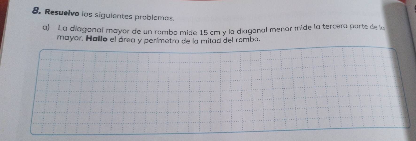 Resuelvo los siguientes problemas. 
a) La diagonal mayor de un rombo mide 15 cm y la diagonal menor mide la tercera parte de la 
mayor. Hallo el área y perímetro de la mitad del rombo.