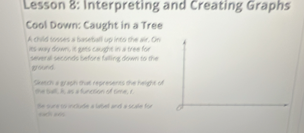 Lesson 8: Interpreting and Creating Graphs 
Cool Down: Caught in a Tree 
A child tosses a baseball up into the air. On 
its way down, it gets caught in a tree for 
several secords before falling down to the 
ground. 
Sketch a graph that represents the height of 
the ball, h, as a function of time, t, 
Be sure to include a label and a scale for 
ach as