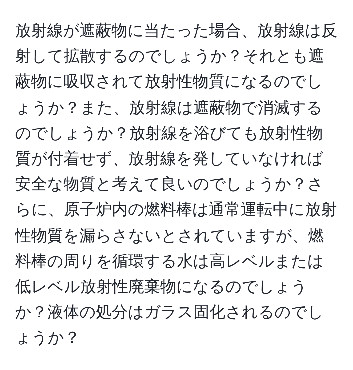 放射線が遮蔽物に当たった場合、放射線は反射して拡散するのでしょうか？それとも遮蔽物に吸収されて放射性物質になるのでしょうか？また、放射線は遮蔽物で消滅するのでしょうか？放射線を浴びても放射性物質が付着せず、放射線を発していなければ安全な物質と考えて良いのでしょうか？さらに、原子炉内の燃料棒は通常運転中に放射性物質を漏らさないとされていますが、燃料棒の周りを循環する水は高レベルまたは低レベル放射性廃棄物になるのでしょうか？液体の処分はガラス固化されるのでしょうか？