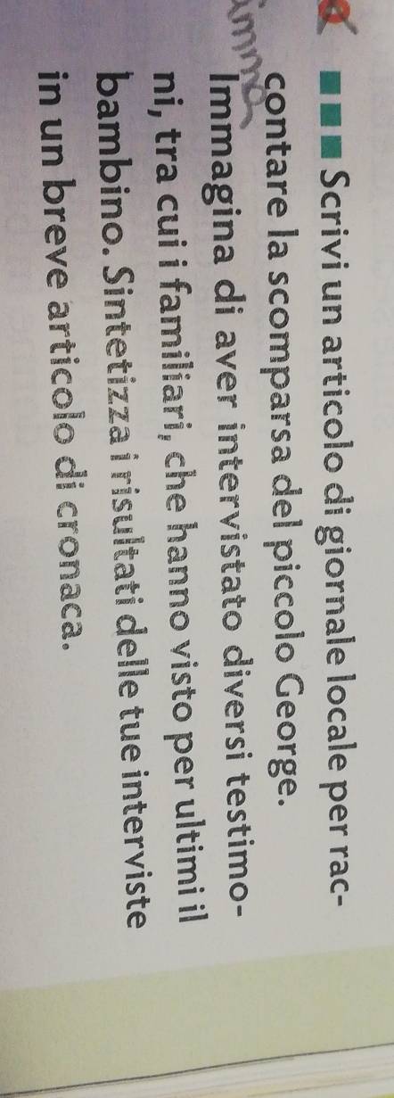 Scrivi un articolo di giornale locale per rac- 
contare la scomparsa del piccolo George. 
Immagina di aver intervistato diversi testimo- 
ni, tra cui i familiari, che hanno visto per ultimi il 
bambino. Sintetizza i risultati delle tue interviste 
in un breve articolo di cronaca.