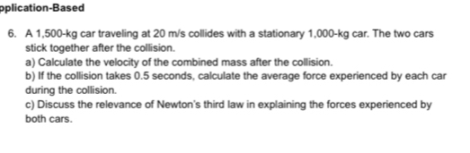 oplication-Based 
6. A 1,500-kg car traveling at 20 m/s collides with a stationary 1,000-kg car. The two cars 
stick together after the collision. 
a) Calculate the velocity of the combined mass after the collision. 
b) If the collision takes 0.5 seconds, calculate the average force experienced by each car 
during the collision. 
c) Discuss the relevance of Newton's third law in explaining the forces experienced by 
both cars.