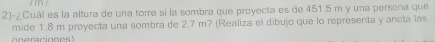 ! 
2)-¿Cuál es la altura de una torre si la sombra que proyecta es de 451.5 m y una persona que 
mide 1.8 m proyecta una sombra de 2.7 m? (Realiza el dibujo que lo representa y anota las 
oneraciones)