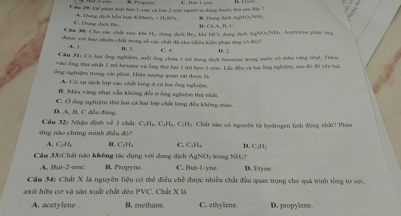 B. Propyne. C. But-1-y ne. D. Etyne.
Cầu 29: Để phân biệt but-1-yne và but-2-yne người ta dùng thuốc thứ sau đây ?
A. Dung dịch hỗn hợp KMn O_4+H_2SO_4. B. Dung dịch Ag NO_3/NH_3
C. Dung dịch Br₂
D. Cả A, B,C.
Câu 30: Cho các chất sau: khí H₂, dung dịch Br₂, khí HCl, dung dịch AgNO₃/NH₃. Acetylene phản ứng
được với bao nhiêu chất trong số các chất đã cho (điều kiện phản ứng có đù)?
A. 1. B. 3. C. 4. D. 2.
Câu 31: Có hai ống nghiệm, mỗi ống chứa 1 ml dung dịch bromine trong nước có màu vàng nhạt. Thêm
vào ống thứ nhất 1 ml hexane và ống thứ hai 1 ml hex-1-yne. Lắc đều cả hai ống nghiệm, sau đó đề yên hai
ổng nghiệm trong vài phút. Hiện tượng quan sát được là
A. Có sự tách lớp các chất lỏng ở cả hai ống nghiệm.
B. Màu vàng nhạt vẫn không đổi ở ống nghiệm thứ nhất.
C. Ở ống nghiệm thứ hai cả hai lớp chất lỏng đều không màu.
D. A, B, C đều đúng.
Câu 32: Nhận định về 3 chất: C_2H_4,C_2H_6,C_2H_2. Chất nào có nguyên tử hydrogen linh động nhất? Phản
ứng nào chứng minh điều đó?
A. C_2H_6 B. C_2H_4 C. C_2H_4. D. C_2H_2
Câu 33:Chất nào không tác dụng với dung dịch AgNO_3 trong NH_3
A. But-2-ene. B. Propyne. C. But-1-yne. D. Etyne.
Câu 34: Chất X là nguyên liệu có thể điều chế được nhiều chất đầu quan trọng cho quá trình tổng tơ sợi,
axit hữu cơ và sản xuất chất dẻo PVC. Chất X là
A. acetylene . B. methane. C. ethylene. D. propylene.