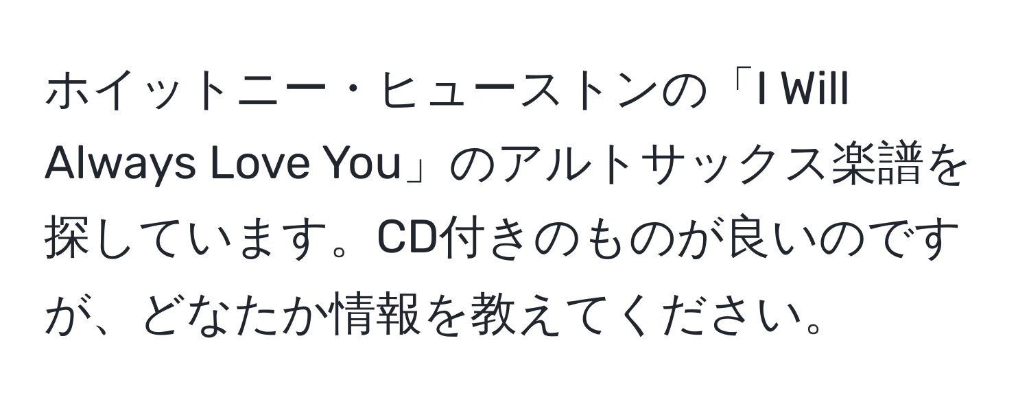 ホイットニー・ヒューストンの「I Will Always Love You」のアルトサックス楽譜を探しています。CD付きのものが良いのですが、どなたか情報を教えてください。