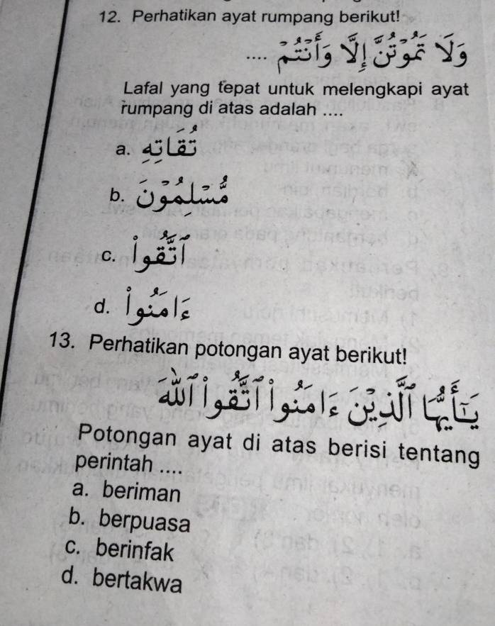 Perhatikan ayat rumpang berikut!
Lafal yang tepat untuk melengkapi ayat
rumpang di atas adalah ....
a.
b.
C.
d.
13. Perhatikan potongan ayat berikut!
Potongan ayat di atas berisi tentang
perintah ....
a. beriman
b. berpuasa
c. berinfak
d. bertakwa