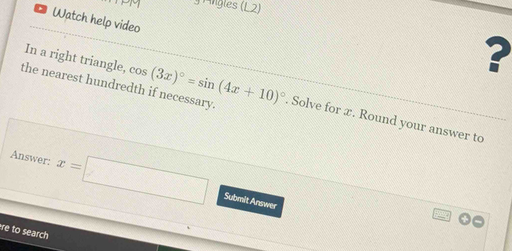 PM * Angles (L2) 
Watch help video 
In a right triangle, 
? 
the nearest hundredth if necessary. cos (3x)^circ =sin (4x+10)^circ . Solve for x. Round your answer to 
Answer: x=□
Submit Answer 
re to search