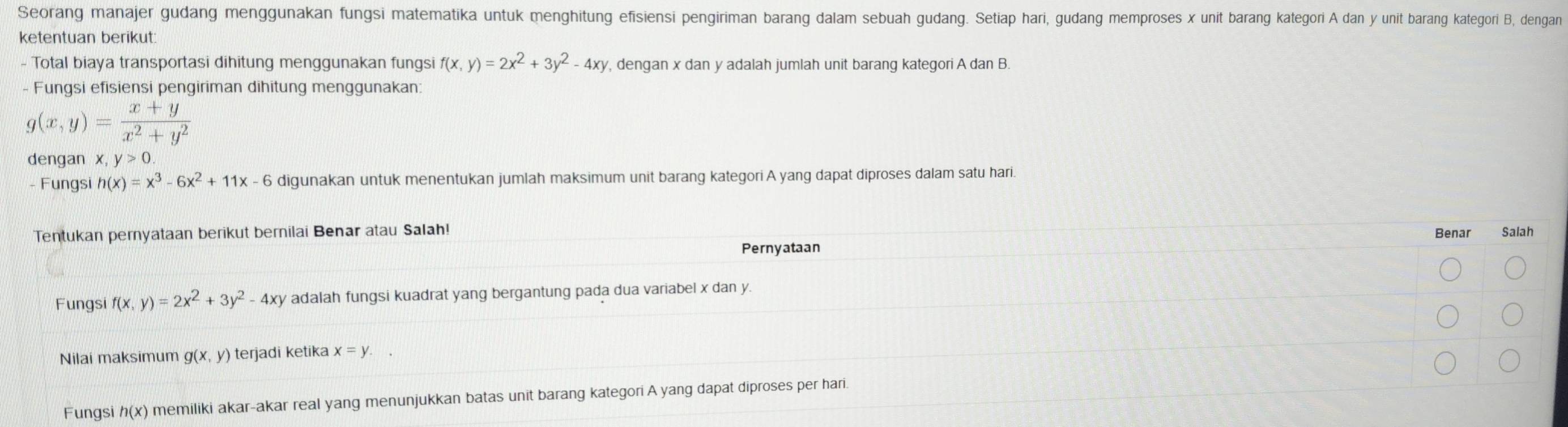 Seorang manajer gudang menggunakan fungsi matematika untuk menghitung efisiensi pengiriman barang dalam sebuah gudang. Setiap hari, gudang memproses x unit barang kategori A dan y unit barang kategori B, dengan 
ketentuan berikut: 
- Total biaya transportasi dihitung menggunakan fungsi f(x,y)=2x^2+3y^2-4xy , dengan x dan y adalah jumlah unit barang kategori A dan B. 
- Fungsi efisiensi pengiriman dihitung menggunakan:
g(x,y)= (x+y)/x^2+y^2 
dengan x, y>0. 
Fungsi h(x)=x^3-6x^2+11x-6 digunakan untuk menentukan jumlah maksimum unit barang kategori A yang dapat diproses dalam satu hari. 
Tentukan pernyataan berikut bernilai Benar atau Salah! Benar Salah 
Pernyataan 
Fungsi f(x,y)=2x^2+3y^2-4xy adalah fungsi kuadrat yang bergantung pada dua variabel x dan y. 
Nilai maksimum g(x,y) terjadi ketika x=y. 
Fungsi h(x) memiliki akar-akar real yang menunjukkan batas unit barang kategori A yang dapat diproses per hari.