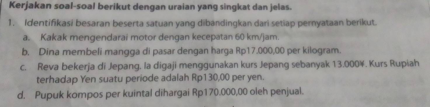 Kerjakan soal-soal berikut dengan uraian yang singkat dan jelas. 
1. Identifikasi besaran beserta satuan yang dibandingkan dari setiap pernyataan berikut. 
a. Kakak mengendarai motor dengan kecepatan 60 km/jam. 
b. Dina membeli mangga di pasar dengan harga Rp17.000,00 per kilogram. 
c. Reva bekerja di Jepang. la digaji menggunakan kurs Jepang sebanyak 13.000¥. Kurs Rupiah 
terhadap Yen suatu periode adalah Rp130,00 per yen. 
d. Pupuk kompos per kuintal dihargai Rp170.000,00 oleh penjual.