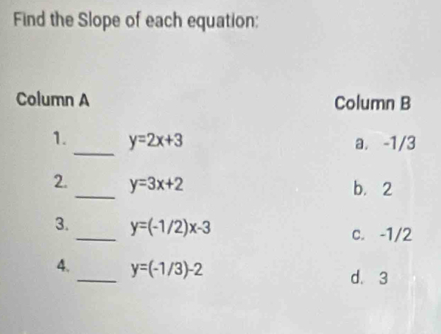 Find the Slope of each equation:
Column A Column B
_
1. y=2x+3 a. -1/3
2._ y=3x+2 b. 2
_
3. y=(-1/2)x-3
c. -1/2
4._ y=(-1/3)-2 d. 3