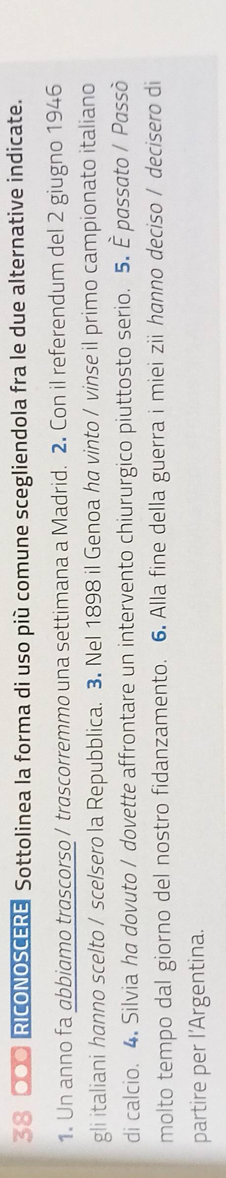 38 000 RICONOSCERE Sottolinea la forma di uso più comune scegliendola fra le due alternative indicate. 
1. Un anno fa abbiamo trascorso / trascorremmo una settimana a Madrid. 2. Con il referendum del 2 giugno 1946 
gli italiani hanno scelto / scelsero la Repubblica. 3. Nel 1898 il Genoa ha vinto / vinse il primo campionato italiano 
di calcio. 4. Silvia ha dovuto / dovette affrontare un intervento chiururgico piuttosto serio. 5. È passato / Passò 
molto tempo dal giorno del nostro fidanzamento. 6. Alla fine della guerra i miei zii hanno deciso / decisero di 
partire per l’Argentina.