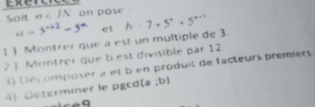 Soit n on pose
x = 3-32 - 5= et h=7* 5^n· 5^(n+1)
1 ) Montrer que a est un multiple de 3. 
2  Montrer que b est divisible par 12
8 Déc omposer à et ben produit de facteurs premiers. 
4 D terminer le pgc (a;b)