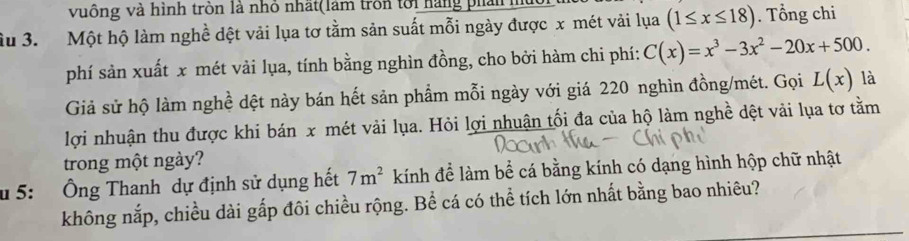 vuông và hình tròn là nhỏ nhất(lâm trồn tới hàng phản 
ầu 3. Một hộ làm nghề dệt vải lụa tơ tằm sản suất mỗi ngày được x mét vải lụa (1≤ x≤ 18). Tổng chi 
phí sản xuất x mét vải lụa, tính bằng nghìn đồng, cho bởi hàm chi phí: C(x)=x^3-3x^2-20x+500. 
Giả sử hộ làm nghề dệt này bán hết sản phẩm mỗi ngày với giá 220 nghìn đồng/mét. Gọi L(x) là 
lợi nhuận thu được khi bán x mét vải lụa. Hỏi lợi nhuận tối đa của hộ làm nghề dệt vải lụa tơ tằm 
trong một ngày? 
u 5: Ông Thanh dự định sử dụng hết 7m^2 kính để làm bể cá bằng kính có dạng hình hộp chữ nhật 
không nắp, chiều dài gấp đôi chiều rộng. Bể cá có thể tích lớn nhất bằng bao nhiêu?