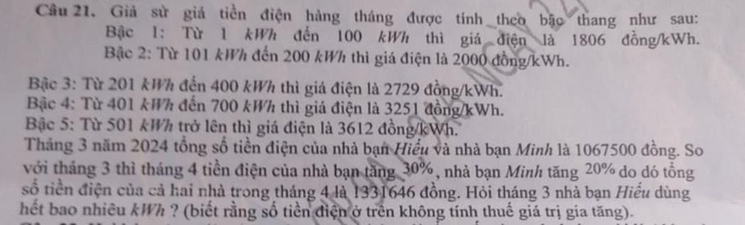 Cầu 21. Giả sử giả tiền điện hàng tháng được tính theo bậc thang như sau: 
Bậc 1: Từ 1 kWh đến 100 kWh thì giá điện là 1806 đồng/ kWh. 
Bậc 2: Từ 101 kWh đến 200 kWh thì giá điện là 2000 đồng/ kWh. 
Bậc 3: Từ 201 kWh đến 400 kWh thì giá điện là 2729 đồng/ kWh. 
Bậc 4: Từ 401 kWh đến 700 kWh thì giá điện là 3251 đồng/ kWh. 
Bậc 5: Từ 501 kWh trở lên thì giá điện là 3612 đồng/ kWh. 
Tháng 3 năm 2024 tổng số tiền điện của nhà bạn Hiểu và nhà bạn Minh là 1067500 đồng. So 
với tháng 3 thì tháng 4 tiền điện của nhà bạn tăng 30%, nhà bạn Minh tăng 20% do dó tổng 
số tiền điện của cả hai nhà trong tháng 4 là 1331646 đồng. Hỏi tháng 3 nhà bạn Hiểu dùng 
hết bao nhiều kWh ? (biết rằng số tiền điện ở trên không tính thuế giá trị gia tăng).