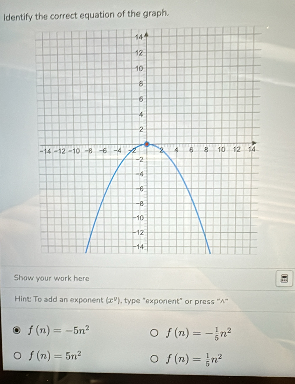 Identify the correct equation of the graph. 
Show your work here 
Hint: To add an exponent (x^y) , type “exponent” or press “∧”
f(n)=-5n^2
f(n)=- 1/5 n^2
f(n)=5n^2
f(n)= 1/5 n^2